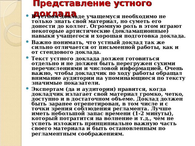 Представление устного доклада   В устном докладе учащемуся необходимо не только знать свой материал, но суметь его донести до коллег. Огромную роль в этом играют некоторые артистические (декламационные) навыки учащегося и хорошая подготовка доклада. Важно понимать, что устный доклад так же сильно отличается от письменной работы, как и от стендового доклада. Текст устного доклада должен готовиться отдельно и не должен быть перегружен сухими перечислениями и числовой информацией. Очень важно, чтобы докладчик по ходу работы обращал внимание аудитории на упоминающиеся по тексту значимые показатели. Экспертам (да и аудитории) нравится, когда докладчик излагает свой материал громко, четко, доступно и в достаточном объеме. Доклад должен быть заранее отрепетирован, в том числе и с точки зрения соблюдения регламента. Лучше иметь небольшой запас времени (1-2 минуты), который потратится на волнение и т.д., чем не успеть изложить принципиально важную часть своего материала и быть остановленным по регламентным соображениям.  