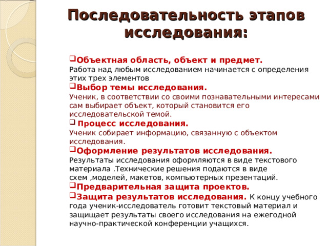 Последовательность этапов исследования:   Объектная область, объект и предмет. Работа над любым исследованием начинается с определения этих трех элементов Выбор темы исследования. Ученик, в соответствии со своими познавательными интересами сам выбирает объект, который становится его исследовательской темой.  Пр оцесс исследования. Ученик собирает информацию, связанную с объектом исследования. Оформление результатов исследования. Результаты исследования оформляются в виде текстового материала .Технические решения подаются в виде схем ,моделей, макетов, компьютерных презентаций. Предварительная защита проектов.  Защита результатов исследования.  К концу учебного года ученик-исследователь готовит текстовый материал и защищает результаты своего исследования на ежегодной научно-практической конференции учащихся. 