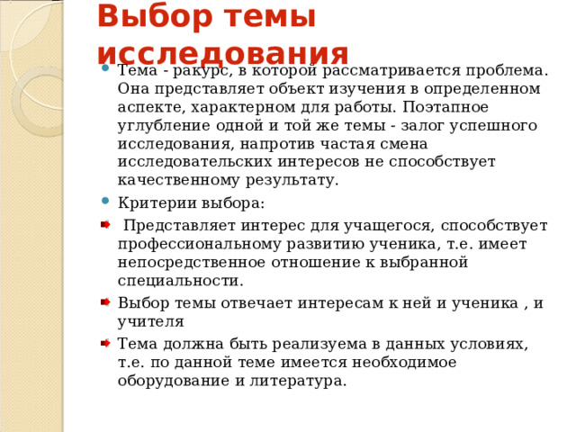 Выбор темы исследования Тема - ракурс, в которой рассматривается проблема. Она представляет объект изучения в определенном аспекте, характерном для работы. Поэтапное углубление одной и той же темы - залог успешного исследования, напротив частая смена исследовательских интересов не способствует качественному результату. Критерии выбора:  Представляет интерес для учащегося, способствует профессиональному развитию ученика, т.е. имеет непосредственное отношение к выбранной специальности. Выбор темы отвечает интересам к ней и ученика , и учителя Тема должна быть реализуема в данных условиях, т.е. по данной теме имеется необходимое оборудование и литература. 