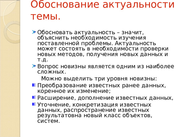 Обоснование актуальности темы. Обосновать актуальность – значит, объяснить необходимость изучения поставленной проблемы. Актуальность может состоять в необходимости проверки новых методов, получения новых данных и т.д. Вопрос новизны является одним из наиболее сложных.  Можно выделить три уровня новизны: Преобразование известных ранее данных, коренное их изменение; Расширение, дополнение известных данных, Уточнение, конкретизация известных данных, распространение известных результатовна новый класс объектов, систем. 
