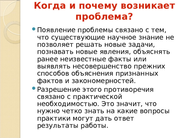 Когда и почему возникает проблема? Появление проблемы связано с тем, что существующие научное знание не позволяет решать новые задачи, познавать новые явления, объяснять ранее неизвестные факты или выявлять несовершенство прежних способов объяснения признанных фактов и закономерностей. Разрешение этого противоречия связано с практической необходимостью. Это значит, что нужно четко знать на какие вопросы практики могут дать ответ результаты работы. 