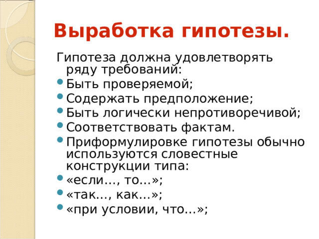 Выработка гипотезы. Гипотеза должна удовлетворять ряду требований: Быть проверяемой; Содержать предположение; Быть логически непротиворечивой; Соответствовать фактам. Приформулировке гипотезы обычно используются словестные конструкции типа: «если…, то…»; «так…, как…»; «при условии, что…»; 