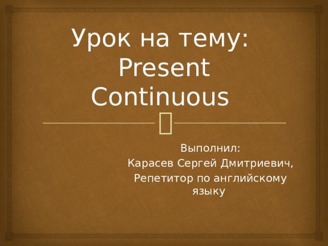 Урок на тему:  Present Continuous Выполнил: Карасев Сергей Дмитриевич, Репетитор по английскому языку 