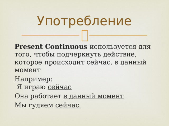 Употребление Present Continuous используется для того, чтобы подчеркнуть действие, которое происходит сейчас, в данный момент Например :  Я играю сейчас Она работает в данный момент Мы гуляем сейчас 