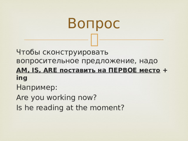 Вопрос Чтобы сконструировать вопросительное предложение, надо AM, IS, ARE поставить на ПЕРВОЕ место + ing Например: Are you working now? Is he reading at the moment? 