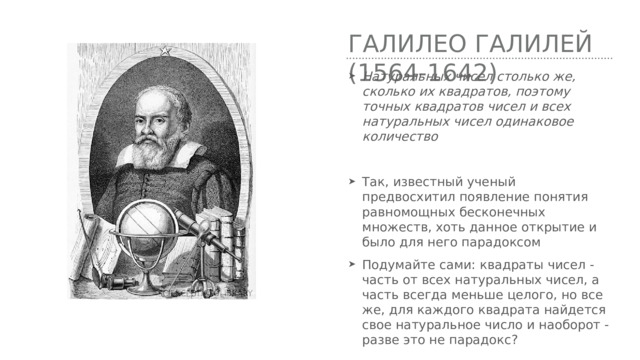 Галилео Галилей (1564-1642) Натуральных чисел столько же, сколько их квадратов, поэтому точных квадратов чисел и всех натуральных чисел одинаковое количество Так, известный ученый предвосхитил появление понятия равномощных бесконечных множеств, хоть данное открытие и было для него парадоксом Подумайте сами: квадраты чисел - часть от всех натуральных чисел, а часть всегда меньше целого, но все же, для каждого квадрата найдется свое натуральное число и наоборот - разве это не парадокс? 