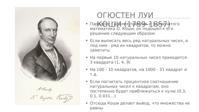 Огюстен луи коши (1789-1857) Парадокс Галилея привлек и знаменитого математика О. Коши, он подошел к его решению следующим образом: Если выписать весь ряд натуральных чисел, а под ним - ряд их квадратов, то можно заметить: На первые 10 натуральных чисел приходится 3 квадрата (1, 4, 9) На 100 - 10 квадратов, на 1000 - 31 квадрат и т.д. Если посчитать процентное соотношение натуральных чисел к квадратам, оно постепенно будет приближаться к нулю (0.3, 0.1, 0.031…) Отсюда Коши делает вывод, что множества не равны 