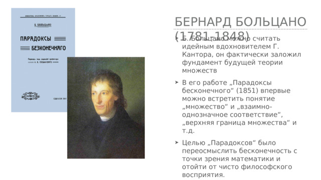 Бернард Больцано (1781-1848) Б. Больцано можно считать идейным вдохновителем Г. Кантора, он фактически заложил фундамент будущей теории множеств В его работе „Парадоксы бесконечного“ (1851) впервые можно встретить понятие „множество“ и „взаимно-однозначное соответствие“, „верхняя граница множества“ и т.д. Целью „Парадоксов“ было переосмыслить бесконечность с точки зрения математики и отойти от чисто философского восприятия. 