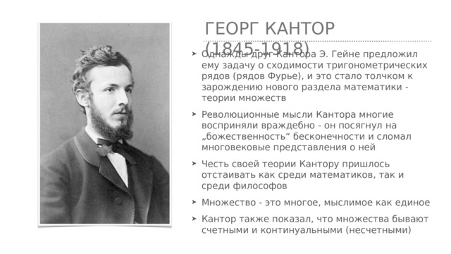 Георг Кантор (1845-1918) Однажды друг Кантора Э. Гейне предложил ему задачу о сходимости тригонометрических рядов (рядов Фурье), и это стало толчком к зарождению нового раздела математики - теории множеств Революционные мысли Кантора многие восприняли враждебно - он посягнул на „божественность“ бесконечности и сломал многовековые представления о ней Честь своей теории Кантору пришлось отстаивать как среди математиков, так и среди философов Множество - это многое, мыслимое как единое Кантор также показал, что множества бывают счетными и континуальными (несчетными) 