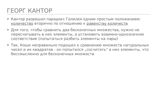 Георг кантор Кантор разрешил парадокс Галилея одним простым положением: количество вторично по отношению к равенству количеств Для того, чтобы сравнить два бесконечных множества, нужно не пересчитывать в них элементы, а установить взаимно-однозначное соответствие (попытаться разбить элементы на пары) Так, Коши неправильно подошел к сравнению множеств натуральных чисел и их квадратов - он попытался „сосчитать“ в них элементы, что бессмысленно для бесконечных множеств 
