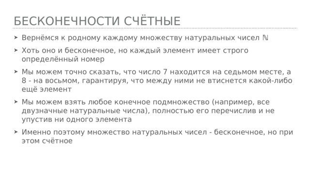Бесконечности счётные Вернёмся к родному каждому множеству натуральных чисел ℕ Хоть оно и бесконечное, но каждый элемент имеет строго определённый номер Мы можем точно сказать, что число 7 находится на седьмом месте, а 8 - на восьмом, гарантируя, что между ними не втиснется какой-либо ещё элемент Мы можем взять любое конечное подмножество (например, все двузначные натуральные числа), полностью его перечислив и не упустив ни одного элемента Именно поэтому множество натуральных чисел - бесконечное, но при этом счётное 