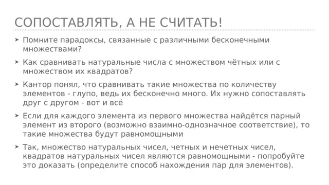 Сопоставлять, а не считать! Помните парадоксы, связанные с различными бесконечными множествами? Как сравнивать натуральные числа с множеством чётных или с множеством их квадратов? Кантор понял, что сравнивать такие множества по количеству элементов - глупо, ведь их бесконечно много. Их нужно сопоставлять друг с другом - вот и всё Если для каждого элемента из первого множества найдётся парный элемент из второго (возможно взаимно-однозначное соответствие), то такие множества будут равномощными Так, множество натуральных чисел, четных и нечетных чисел, квадратов натуральных чисел являются равномощными - попробуйте это доказать (определите способ нахождения пар для элементов). 