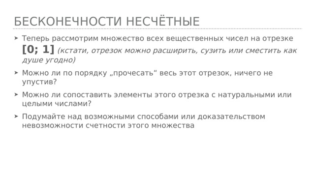 БЕСКОНЕЧНОСТИ НЕСЧётные Теперь рассмотрим множество всех вещественных чисел на отрезке [0; 1]  (кстати, отрезок можно расширить, сузить или сместить как душе угодно) Можно ли по порядку „прочесать“ весь этот отрезок, ничего не упустив? Можно ли сопоставить элементы этого отрезка с натуральными или целыми числами? Подумайте над возможными способами или доказательством невозможности счетности этого множества 