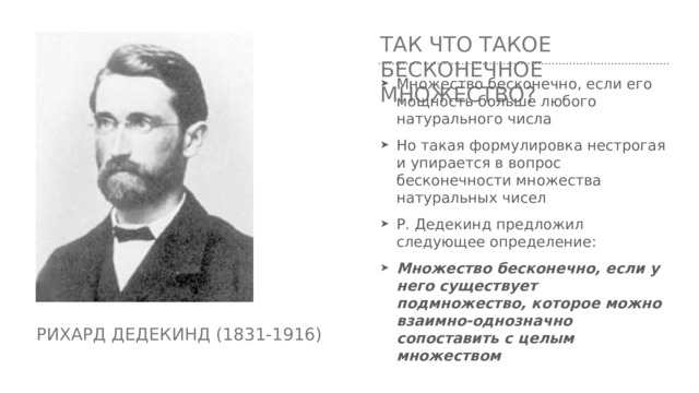 Так Что такое бесконечное множество? Множество бесконечно, если его мощность больше любого натурального числа Но такая формулировка нестрогая и упирается в вопрос бесконечности множества натуральных чисел Р. Дедекинд предложил следующее определение: Множество бесконечно, если у него существует подмножество, которое можно взаимно-однозначно сопоставить с целым множеством Рихард дедекинд (1831-1916) 