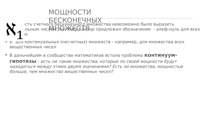 Мощности бесконечных множеств Мощность счетного бесконечного множества невозможно было выразить натуральным числом, поэтому Кантор предложил обозначение - алеф-нуль для всех счетных И для континуальных (несчетных) множеств - например, для множества всех вещественных чисел В дальнейшем в сообществе математиков встала проблема континуум-гипотезы - есть ли такие множества, которые по своей мощности будут находиться между этими двумя значениями? Есть ли множества, мощностью больше, чем множество вещественных чисел? 