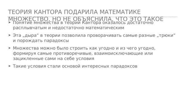 Теория Кантора подарила математике множество, но не объяснила, что это такое Понятие множества в теории Кантора оказалось достаточно расплывчатым и недостаточно математическим Эта „дыра“ в теории позволила проворачивать самые разные „трюки“ и порождать парадоксы Множества можно было строить как угодно и из чего угодно, формируя самые противоречивые, взаимоисключающие или зацикленные сами на себе условия Такие условия стали основой интересных парадоксов 