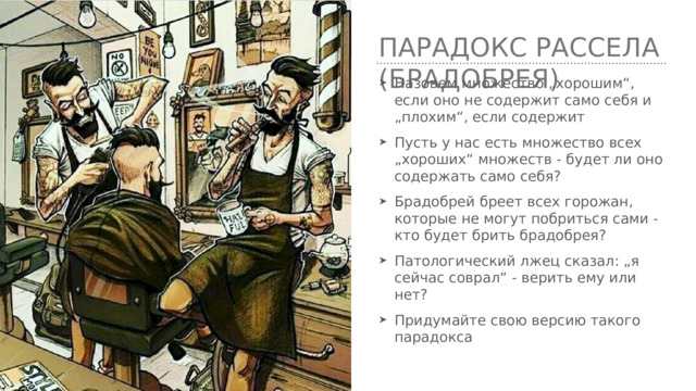 Парадокс Рассела (брадобрея) Назовем множество „хорошим“, если оно не содержит само себя и „плохим“, если содержит Пусть у нас есть множество всех „хороших“ множеств - будет ли оно содержать само себя? Брадобрей бреет всех горожан, которые не могут побриться сами - кто будет брить брадобрея? Патологический лжец сказал: „я сейчас соврал“ - верить ему или нет? Придумайте свою версию такого парадокса 