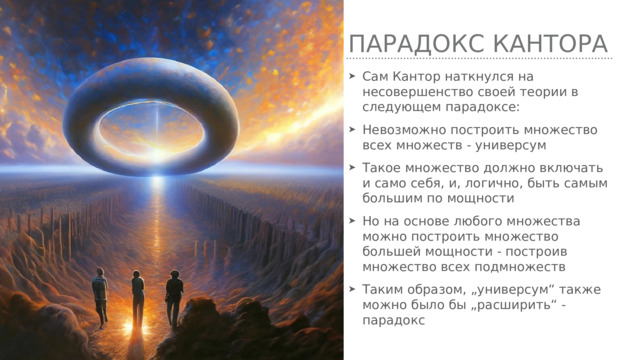 Парадокс кантора Сам Кантор наткнулся на несовершенство своей теории в следующем парадоксе: Невозможно построить множество всех множеств - универсум Такое множество должно включать и само себя, и, логично, быть самым большим по мощности Но на основе любого множества можно построить множество большей мощности - построив множество всех подмножеств Таким образом, „универсум“ также можно было бы „расширить“ - парадокс 