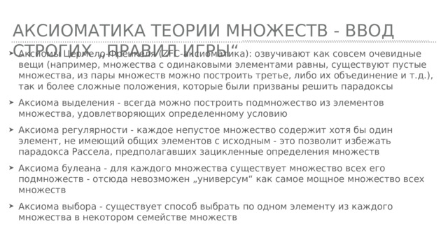 Аксиоматика теории множеств - ввод строгих „правил игры“ Аксиомы Цермело-Френкеля (ZFC-аксиоматика): озвучивают как совсем очевидные вещи (например, множества с одинаковыми элементами равны, существуют пустые множества, из пары множеств можно построить третье, либо их объединение и т.д.), так и более сложные положения, которые были призваны решить парадоксы Аксиома выделения - всегда можно построить подмножество из элементов множества, удовлетворяющих определенному условию Аксиома регулярности - каждое непустое множество содержит хотя бы один элемент, не имеющий общих элементов с исходным - это позволит избежать парадокса Рассела, предполагавших зацикленные определения множеств Аксиома булеана - для каждого множества существует множество всех его подмножеств - отсюда невозможен „универсум“ как самое мощное множество всех множеств Аксиома выбора - существует способ выбрать по одном элементу из каждого множества в некотором семействе множеств 