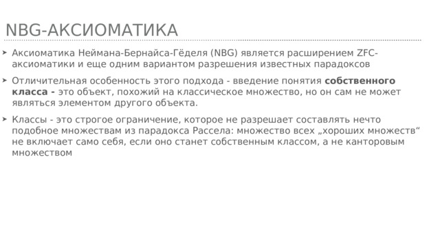 NBG-аксиоматика Аксиоматика Неймана-Бернайса-Гёделя (NBG) является расширением ZFC-аксиоматики и еще одним вариантом разрешения известных парадоксов Отличительная особенность этого подхода - введение понятия собственного класса - это объект, похожий на классическое множество, но он сам не может являться элементом другого объекта. Классы - это строгое ограничение, которое не разрешает составлять нечто подобное множествам из парадокса Рассела: множество всех „хороших множеств“ не включает само себя, если оно станет собственным классом, а не канторовым множеством 