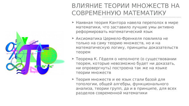 Влияние теории множеств на современную математику Наивная теория Кантора навела переполох в мире математики, что заставило лучшие умы активно реформировать математический язык Аксиоматика Цермело-Френкеля повлияла не только на саму теорию множеств, но и на математическую логику, принципы доказательств теорем Теорема К. Гёделя о неполноте (о существовании теорем, которые невозможно будет ни доказать, ни опровергнуть) построена так же на языке теории множеств Теория множеств и ее язык стали базой для топологии, общей алгебры, функционального анализа, теории групп, да и в принципе, для всех разделов современной математики 