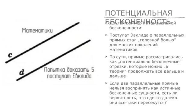 Потенциальная бесконечность Другой пример потенциальной бесконечности: Постулат Эвклида о параллельных прямых стал „головной болью“ для многих поколений математиков По сути, прямые рассматривались как „потенциально бесконечные“ отрезки, которые можно „в теории“ продолжать все дальше и дальше Если две параллельные прямые нельзя воспринять как истинные бесконечные сущности, есть ли вероятность, что где-то далеко они все-таки пересекутся? 