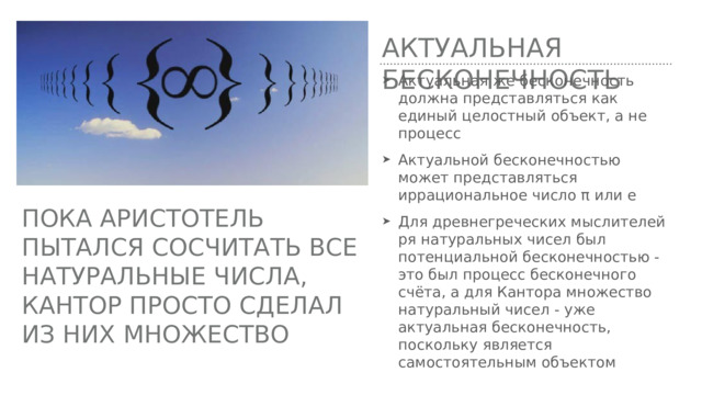 Актуальная бесконечность Актуальная же бесконечность должна представляться как единый целостный объект, а не процесс Актуальной бесконечностью может представляться иррациональное число π или е Для древнегреческих мыслителей ря натуральных чисел был потенциальной бесконечностью - это был процесс бесконечного счёта, а для Кантора множество натуральный чисел - уже актуальная бесконечность, поскольку является самостоятельным объектом Пока Аристотель пытался сосчитать все натуральные числа, Кантор просто сделал из них множество 