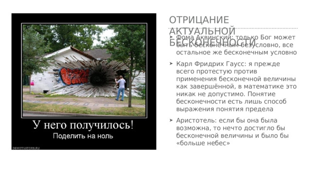Отрицание актуальной бесконечности Фома Аквинский: только Бог может быть бесконечным безусловно, все остальное же бесконечным условно Карл Фридрих Гаусс: я прежде всего протестую против применения бесконечной величины как завершённой, в математике это никак не допустимо. Понятие бесконечности есть лишь способ выражения понятия предела Аристотель: если бы она была возможна, то нечто достигло бы бесконечной величины и было бы «больше небес» 