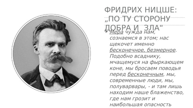 Фридрих Ницше:  „по ту сторону добра и зла“ Мера чужда нам, сознаемся в этом; нас щекочет именно бесконечное, безмерное . Подобно всаднику, мчащемуся на фыркающем коне, мы бросаем поводья перед бесконечным , мы, современные люди, мы, полуварвары, - и там лишь находим наше блаженство, где нам грозит и наибольшая опасность 