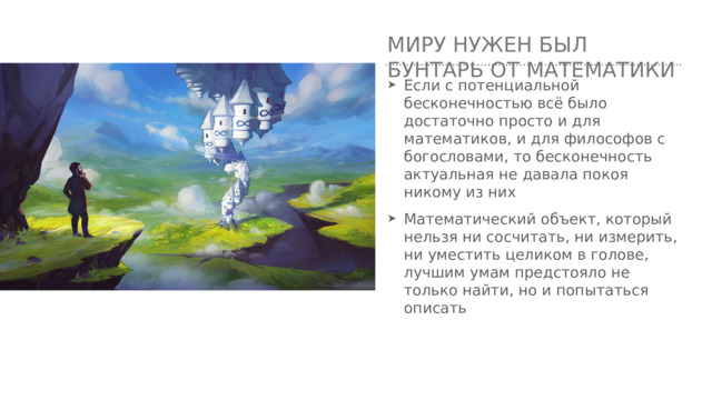 Миру нужен был бунтарь от математики Если с потенциальной бесконечностью всё было достаточно просто и для математиков, и для философов с богословами, то бесконечность актуальная не давала покоя никому из них Математический объект, который нельзя ни сосчитать, ни измерить, ни уместить целиком в голове, лучшим умам предстояло не только найти, но и попытаться описать 