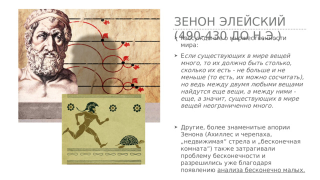 Зенон Элейский (490-430 до н.э.) Рассуждение о множественности мира: Е сли существующих в мире вещей много, то их должно быть столько, сколько их есть - не больше и не меньше (то есть, их можно сосчитать), но ведь между двумя любыми вещами найдутся еще вещи, а между ними - еще, а значит, существующих в мире вещей неограниченно много.  Другие, более знаменитые апории Зенона (Ахиллес и черепаха, „недвижимая“ стрела и „бесконечная комната“) также затрагивали проблему бесконечности и разрешились уже благодаря появлению анализа бесконечно малых. 