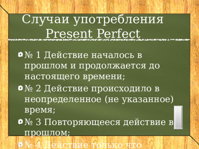 Случаи употребления Present Perfect № 1 Действие началось в прошлом и продолжается до настоящего времени; № 2 Действие происходило в неопределенное (не указанное) время; № 3 Повторяющееся действие в прошлом; № 4 Действие только что закончилось. 
