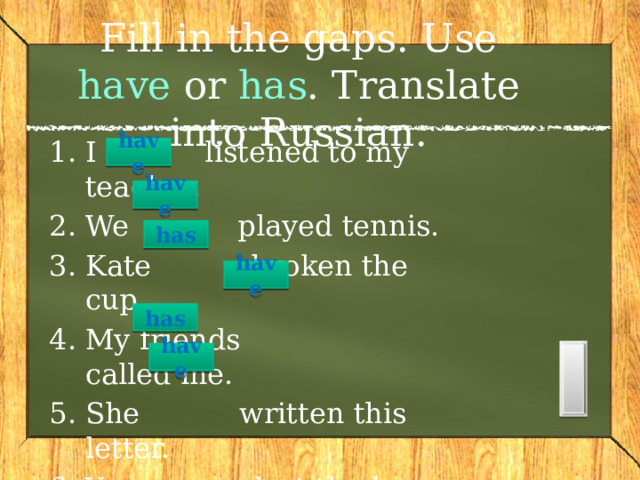 Fill in the gaps. Use have or has . Translate into Russian. I listened to my teacher. We played tennis. Kate broken the cup. My friends called me. She written this letter. You lost the key.  have  have has   have  has have  