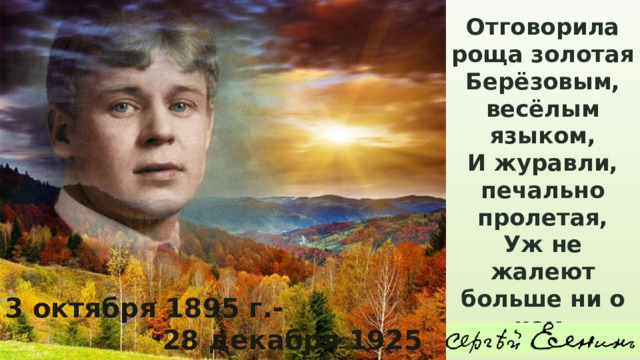 Отговорила роща золотая Берёзовым, весёлым языком, И журавли, печально пролетая, Уж не жалеют больше ни о ком. 3 октября 1895 г.-  28 декабря 1925 г . 