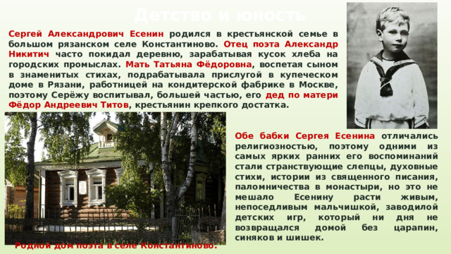 Детство и юность Сергей Александрович Есенин родился в крестьянской семье в большом рязанском селе Константиново. Отец поэта Александр Никитич часто покидал деревню, зарабатывая кусок хлеба на городских промыслах. Мать Татьяна Фёдоровна , воспетая сыном в знаменитых стихах, подрабатывала прислугой в купеческом доме в Рязани, работницей на кондитерской фабрике в Москве, поэтому Серёжу воспитывал, большей частью, его дед по матери Фёдор Андреевич Титов , крестьянин крепкого достатка. Обе бабки Сергея Есенина отличались религиозностью, поэтому одними из самых ярких ранних его воспоминаний стали странствующие слепцы, духовные стихи, истории из священного писания, паломничества в монастыри, но это не мешало Есенину расти живым, непоседливым мальчишкой, заводилой детских игр, который ни дня не возвращался домой без царапин, синяков и шишек. Родной дом поэта в селе Константиново. 