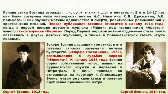 Начало творческой деятельности Ранние стихи Есенина отражали духовные искания юного мечтателя. В его 14–17 лет они были созвучны музе «народных» поэтов И.С. Никитина, С.Д. Дрожжина, А.В. Кольцова. В них звучали мотивы одиночества и смерти, религиозных размышлений и христианских исканий. Первая публикация Есенина относится к началу 1914 года, когда в первом номере детского журнала «Мирок» под псевдонимом «Аристон» вышло стихотворение «Берёза». Перед Первой мировой войной отдельные стихи поэта появлялись в других детских журналах, а также в большевистской газете «Путь правды». Вскоре Есенин расширил тематику, в его певучих строках зазвучали мотивы бунтарства («Марфа Посадница», «Ус»), размышления о судьбах народа («Микола»). К началу 1915 года Есенин обрёл собственный голос, вышел из Суриковского кружка и переехал в Петроград. В день приезда он отправился на квартиру к Александру Блоку, читал ему свои стихи и получил одобрение признанного мэтра. Сергей Есенин, 1913 год. Сергей Есенин, 1914 год. 
