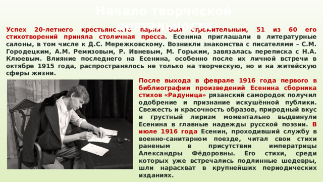 Начало творческой деятельности Успех 20-летнего крестьянского парня был стремительным, 51 из 60 его стихотворений приняла столичная пресса . Есенина приглашали в литературные салоны, в том числе к Д.С. Мережковскому. Возникли знакомства с писателями – С.М. Городецким, А.М. Ремизовым, Р. Ивневым, М. Горьким, завязалась переписка с Н.А. Клюевым. Влияние последнего на Есенина, особенно после их личной встречи в октябре 1915 года, распространялось не только на творческую, но и на житейскую сферы жизни. После выхода в феврале 1916 года первого в библиографии произведений Есенина сборника стихов «Радуница» рязанский самородок получил одобрение и признание искушённой публики. Свежесть и красочность образов, природный вкус и грустный лиризм моментально выдвинули Есенина в главные надежды русской поэзии. В июле 1916 года Есенин, проходивший службу в военно-санитарном поезде, читал свои стихи раненым в присутствии императрицы Александры Фёдоровны. Его стихи, среди которых уже встречались подлинные шедевры, шли нарасхват в крупнейших периодических изданиях. 