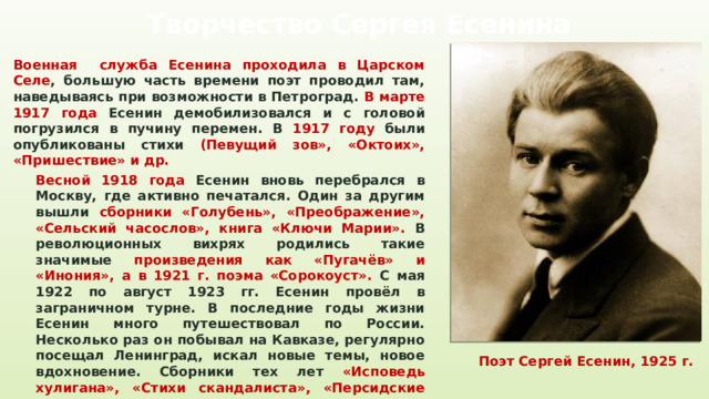 Творчество Сергея Есенина Военная служба Есенина проходила в Царском Селе , большую часть времени поэт проводил там, наведываясь при возможности в Петроград. В марте 1917 года Есенин демобилизовался и с головой погрузился в пучину перемен. В 1917 году были опубликованы стихи (Певущий зов», «Октоих», «Пришествие» и др. Весной 1918 года Есенин вновь перебрался в Москву, где активно печатался. Один за другим вышли сборники «Голубень», «Преображение», «Сельский часослов», книга «Ключи Марии». В революционных вихрях родились такие значимые произведения как «Пугачёв» и «Инония», а в 1921 г. поэма «Сорокоуст». С мая 1922 по август 1923 гг. Есенин провёл в заграничном турне. В последние годы жизни Есенин много путешествовал по России. Несколько раз он побывал на Кавказе, регулярно посещал Ленинград, искал новые темы, новое вдохновение. Сборники тех лет «Исповедь хулигана», «Стихи скандалиста», «Персидские мотивы» Поэт Сергей Есенин, 1925 г. 