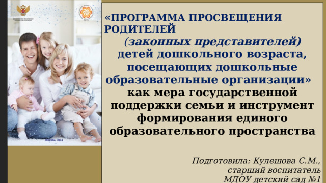 « ПРОГРАММА ПРОСВЕЩЕНИЯ РОДИТЕЛЕЙ  ( законных представителей) детей дошкольного возраста, посещающих дошкольные образовательные организации» как мера государственной поддержки семьи и инструмент формирования единого образовательного пространства Подготовила: Кулешова С.М.,  старший воспитатель  МДОУ детский сад №1 2025 