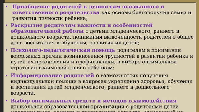 Приобщение  родителей к ценностям осознанного и ответственного родительства как основы благополучия семьи и развития личности ребенка; Раскрытие  родителям важности и особенностей образовательной работы с детьми младенческого, раннего и дошкольного возраста, понимания включенности родителей в общее дело воспитания и обучения, развития их детей; Психолого-педагогическая помощь родителям в понимании возможных причин возникновения трудностей в развитии ребенка и путей их преодоления и профилактики, в выборе оптимальной стратегии взаимодействия с ребенком; Информирование родителей о возможностях получения индивидуальной помощи в вопросах укрепления здоровья, обучения и воспитания детей младенческого, раннего и дошкольного возраста. Выбор оптимальных средств и методов взаимодействия дошкольной образовательной организации с родителями детей младенческого, раннего и дошкольного возраста, основанный на выделенных проблемах семейного воспитания и взаимоотношений родителей с детьми. 