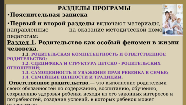 РАЗДЕЛЫ ПРОГРАМЫ • Пояснительная записка • Первый и второй разделы включают материалы, направленные на оказание методической помощи педагогам: Раздел 1 . Родительство как особый феномен в жизни человека .  1.1. РОДИТЕЛЬСКАЯ КОМПЕТЕНТНОСТЬ И ОТВЕТСТВЕННОЕ РОДИТЕЛЬСТВО;  1.2. СПЕЦИФИКА И СТРУКТУРА ДЕТСКО - РОДИТЕЛЬСКИХ ОТНОШЕНИЙ;  1.3. САМОЦЕННОСТЬ И УВАЖЕНИЕ ПРАВ РЕБЕНКА В СЕМЬЕ;  1.4. СЕМЕЙНЫЕ ЦЕННОСТИ И ТРАДИЦИИ .  Ответственное родительство — это выполнение родителями своих обязанностей по содержанию, воспитанию, обучению, сохранению здоровья ребенка исходя из его законных интересов и потребностей, создание условий, в которых ребенок может развиваться.  Компетентность родителя — способность родителя решать задачи воспитания, развития, обучения ребенка, опираясь на знания об особенностях его развития, потребностях и возможностях, интересах и способностях ребенка. 