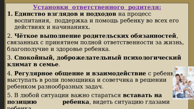Установки ответственного родителя: Единство взглядов и подходов на процесс воспитания, поддержка и помощь ребенку во всех его действиях и начинаниях . 2. Чёткое выполнение родительских обязанностей , связанных с принятием полной ответственности за жизнь, благополучие и здоровье ребенка . 3. Спокойный, доброжелательный психологический климат в семье . 4. Регулярное общение и взаимодействие с ребенком, выступать в роли помощника и советчика в решении ребенком разнообразных задач . 5. В любой ситуации важно стараться вставать на позицию ребенка , видеть ситуацию глазами ребенка. 6. Быть последовательным в своих действия , самому всегда выполнять те правила и нормы, которые должен выполнять ребенок . 