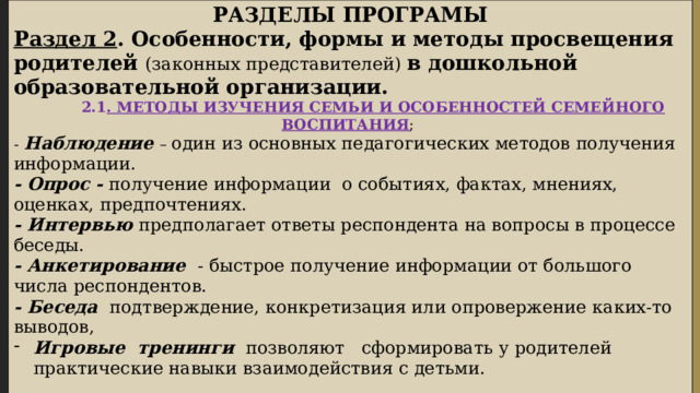 РАЗДЕЛЫ ПРОГРАМЫ Раздел 2 . Особенности, формы и методы просвещения родителей (законных представителей) в дошкольной образовательной организации.  2.1 . МЕТОДЫ ИЗУЧЕНИЯ СЕМЬИ И ОСОБЕННОСТЕЙ СЕМЕЙНОГО ВОСПИТАНИЯ ; -  Наблюдение – один из основных педагогических методов получения информации. - Опрос - получение информации о событиях, фактах, мнениях, оценках, предпочтениях. - Интервью предполагает ответы респондента на вопросы в процессе беседы. - Анкетирование - быстрое получение информации от большого числа респондентов. - Беседа подтверждение, конкретизация или опровержение каких-то выводов, Игровые тренинги позволяют сформировать у родителей практические навыки взаимодействия с детьми.  2.2. ФОРМЫ И МЕТОДЫ ПРОСВЕЩЕНИЯ РОДИТЕЛЕЙ (ЗАКОННЫХ ПРЕДСТАВИТЕЛЕЙ) В ДОО :  1. Формы, направленные на информирование родителей; 2. Формы, направленные на формирование у родителей практического опыта воспитательных действий; 3. Формы, позволяющие вовлечь родителей в совместную деятельность с детьми, 