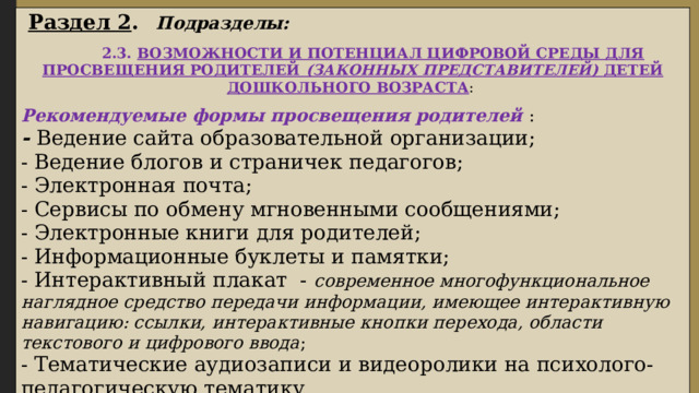  Раздел 2 .  Подразделы:   2.3. ВОЗМОЖНОСТИ И ПОТЕНЦИАЛ ЦИФРОВОЙ СРЕДЫ ДЛЯ ПРОСВЕЩЕНИЯ РОДИТЕЛЕЙ (ЗАКОННЫХ ПРЕДСТАВИТЕЛЕЙ) ДЕТЕЙ ДОШКОЛЬНОГО ВОЗРАСТА : Рекомендуемые формы просвещения родителей : - Ведение сайта образовательной организации; - Ведение блогов и страничек педагогов; - Электронная почта; - Сервисы по обмену мгновенными сообщениями; - Электронные книги для родителей; - Информационные буклеты и памятки; - Интерактивный плакат - современное многофункциональное наглядное средство передачи информации, имеющее интерактивную навигацию: ссылки, интерактивные кнопки перехода, области текстового и цифрового ввода ; - Тематические аудиозаписи и видеоролики на психолого-педагогическую тематику. 