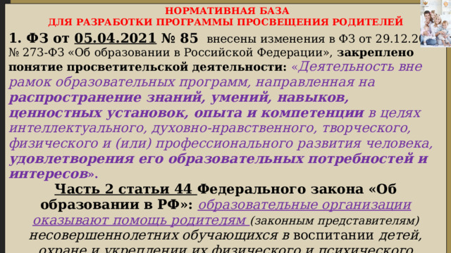  НОРМАТИВНАЯ БАЗА ДЛЯ РАЗРАБОТКИ ПРОГРАММЫ ПРОСВЕЩЕНИЯ РОДИТЕЛЕЙ 1. ФЗ от 05.04.2021 № 85  внесены изменения в ФЗ от 29.12.2012 № 273-ФЗ «Об образовании в Российской Федерации», закреплено понятие просветительской деятельности:  « Деятельность вне рамок образовательных программ, направленная на распространение знаний, умений, навыков, ценностных установок, опыта и компетенции в целях интеллектуального, духовно-нравственного, творческого, физического и (или) профессионального развития человека, удовлетворения его образовательных потребностей и интересов ». Часть 2 статьи 44 Федерального закона «Об образовании в РФ»: образовательные организации оказывают помощь родителям (законным представителям) несовершеннолетних обучающихся в воспитании детей, охране и укреплении их физического и психического здоровья , развития индивидуальнных способностей и необходимой коррекции нарушений их развития».  