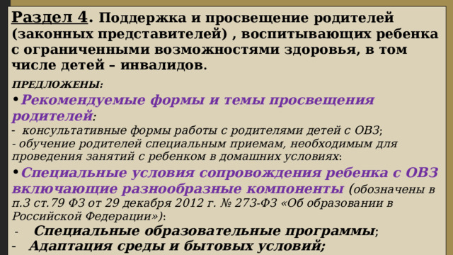 Раздел 4 . Поддержка и просвещение родителей (законных представителей) , воспитывающих ребенка с ограниченными возможностями здоровья, в том числе детей – инвалидов . ПРЕДЛОЖЕНЫ: • Рекомендуемые формы и темы просвещения родителей : консультативные формы работы с родителями детей с ОВЗ ; - обучение родителей специальным приемам, необходимым для проведения занятий с ребенком в домашних условиях : • Специальные условия сопровождения ребенка с ОВЗ включающие разнообразные компоненты ( обозначены в п.3 ст.79 ФЗ от 29 декабря 2012 г. № 273-ФЗ «Об образовании в Российской Федерации») :  - Специальные образовательные программы ; Адаптация среды и бытовых условий; Кадровые условия; Программы дополнительного образования.  