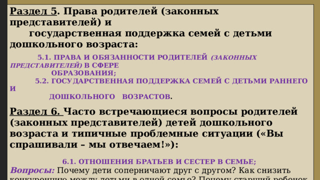 Раздел 5 . Права родителей (законных представителей) и  государственная поддержка семей с детьми дошкольного возраста:  5.1. ПРАВА И ОБЯЗАННОСТИ РОДИТЕЛЕЙ (ЗАКОННЫХ ПРЕДСТАВИТЕЛЕЙ) В СФЕРЕ  ОБРАЗОВАНИЯ;  5.2. ГОСУДАРСТВЕННАЯ ПОДДЕРЖКА СЕМЕЙ С ДЕТЬМИ РАННЕГО И  ДОШКОЛЬНОГО ВОЗРАСТОВ . Раздел 6. Часто встречающиеся вопросы родителей (законных представителей)  детей дошкольного возраста и типичные проблемные ситуации  («Вы спрашивали – мы отвечаем!»):  6.1. ОТНОШЕНИЯ БРАТЬЕВ И СЕСТЕР В СЕМЬЕ; Вопросы: Почему дети соперничают друг с другом? Как снизить конкуренцию между детьми в одной семье? Почему старший ребенок не уступает младшему? Как научить братьев и сестер дружить друг с другом? Надо ли родителю регулировать все отношения между детьми в семье? 