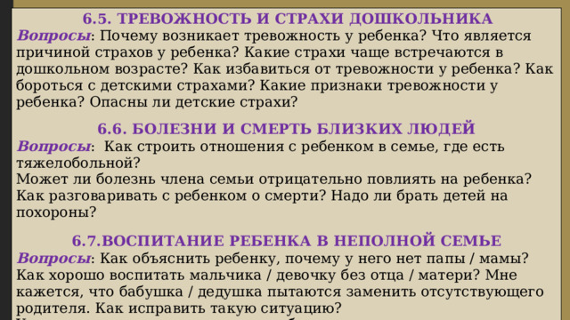   6.5. ТРЕВОЖНОСТЬ И СТРАХИ ДОШКОЛЬНИКА Вопросы : Почему возникает тревожность у ребенка? Что является причиной страхов у ребенка? Какие страхи чаще встречаются в дошкольном возрасте? Как избавиться от тревожности у ребенка? Как бороться с детскими страхами? Какие признаки тревожности у ребенка? Опасны ли детские страхи? 6.6. БОЛЕЗНИ И СМЕРТЬ БЛИЗКИХ ЛЮДЕЙ Вопросы : Как строить отношения с ребенком в семье, где есть тяжелобольной? Может ли болезнь члена семьи отрицательно повлиять на ребенка? Как разговаривать с ребенком о смерти? Надо ли брать детей на похороны? 6.7.ВОСПИТАНИЕ РЕБЕНКА В НЕПОЛНОЙ СЕМЬЕ Вопросы : Как объяснить ребенку, почему у него нет папы / мамы? Как хорошо воспитать мальчика / девочку без отца / матери? Мне кажется, что бабушка / дедушка пытаются заменить отсутствующего родителя. Как исправить такую ситуацию? У меня уходит много времени на работу и содержание семьи, отношения с ребенком стали портиться. Как объяснить ребенку, что мне приходится работать за двоих?   