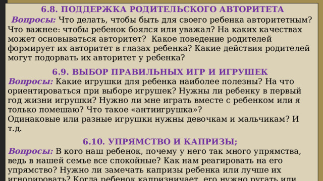  6.8. ПОДДЕРЖКА РОДИТЕЛЬСКОГО АВТОРИТЕТА  Вопросы: Что делать, чтобы быть для своего ребенка авторитетным? Что важнее: чтобы ребенок боялся или уважал? На каких качествах может основываться авторитет? Какое поведение родителей формирует их авторитет в глазах ребенка? Какие действия родителей могут подорвать их авторитет у ребенка?  6.9. ВЫБОР ПРАВИЛЬНЫХ ИГР И ИГРУШЕК Вопросы: Какие игрушки для ребенка наиболее полезны? На что ориентироваться при выборе игрушек? Нужны ли ребенку в первый год жизни игрушки? Нужно ли мне играть вместе с ребенком или я только помешаю? Что такое «антиигрушка»? Одинаковые или разные игрушки нужны девочкам и мальчикам? И т.д.  6.10. УПРЯМСТВО И КАПРИЗЫ; Вопросы: В кого наш ребенок, почему у него так много упрямства, ведь в нашей семье все спокойные? Как нам реагировать на его упрямство? Нужно ли замечать капризы ребенка или лучше их игнорировать? Когда ребенок капризничает, его нужно ругать или высмеять его поведение? Можно ли избежать капризов и упрямства ребенка? Если ребенок капризничает в общественном месте, как следует себя вести?   