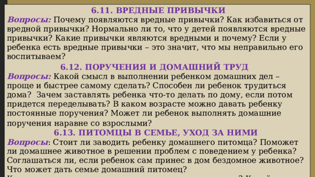  6.11. ВРЕДНЫЕ ПРИВЫЧКИ Вопросы: Почему появляются вредные привычки? Как избавиться от вредной привычки? Нормально ли то, что у детей появляются вредные привычки? Какие привычки являются вредными и почему? Если у ребенка есть вредные привычки – это значит, что мы неправильно его воспитываем? 6.12. ПОРУЧЕНИЯ И ДОМАШНИЙ ТРУД Вопросы: Какой смысл в выполнении ребенком домашних дел – проще и быстрее самому сделать? Способен ли ребенок трудиться дома? Зачем заставлять ребенка что-то делать по дому, если потом придется переделывать? В каком возрасте можно давать ребенку постоянные поручения? Может ли ребенок выполнять домашние поручения наравне со взрослыми?  6.13. ПИТОМЦЫ В СЕМЬЕ, УХОД ЗА НИМИ Вопросы : Стоит ли заводить ребенку домашнего питомца? Поможет ли домашнее животное в решении проблем с поведением у ребенка? Соглашаться ли, если ребенок сам принес в дом бездомное животное? Что может дать семье домашний питомец? Кто должен ухаживать за домашним питомцем в семье? Какой уход может выполнять ребенок самостоятельно?  